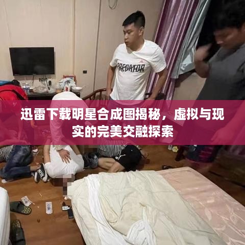 迅雷下載明星合成圖揭秘，虛擬與現(xiàn)實(shí)的完美交融探索