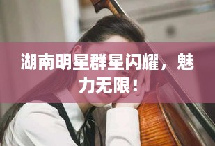 湖南明星群星閃耀，魅力無限！