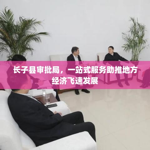 長(zhǎng)子縣審批局，一站式服務(wù)助推地方經(jīng)濟(jì)飛速發(fā)展