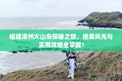 福建漳州火山島探秘之旅，絕美風(fēng)光與實(shí)用攻略全掌握！