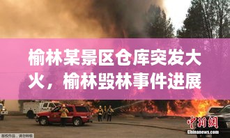 榆林某景區(qū)倉庫突發(fā)大火，榆林毀林事件進展 